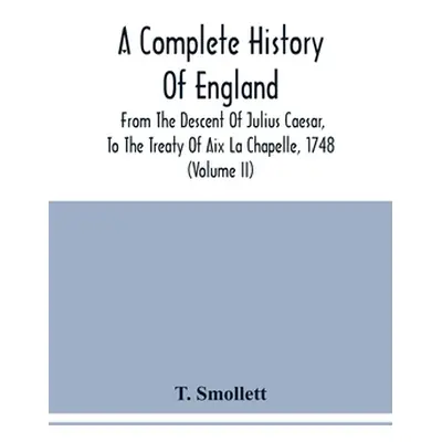 "A Complete History Of England: From The Descent Of Julius Caesar, To The Treaty Of Aix La Chape