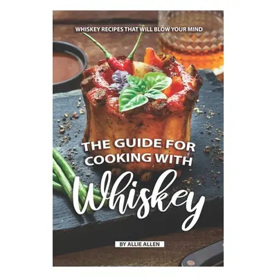 "The Guide for Cooking with Whiskey: Whiskey Recipes That Will Blow Your Mind" - "" ("Allen Alli