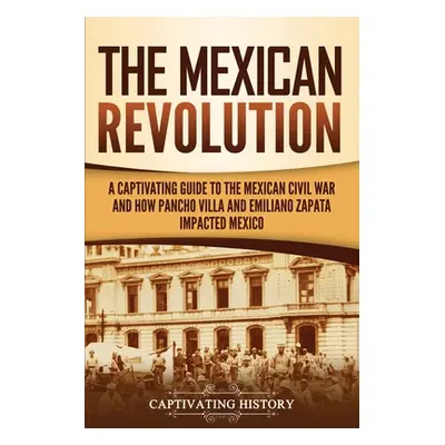 "The Mexican Revolution: A Captivating Guide to the Mexican Civil War and How Pancho Villa and E