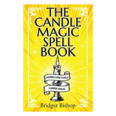 "The Candle Magic Spell Book: A Beginner's Guide to Spells to Improve Your Life" - "" ("Bishop B