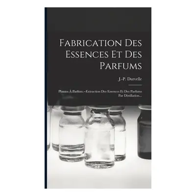 "Fabrication Des Essences Et Des Parfums: Plantes Parfum.--extraction Des Essences Et Des Parfu