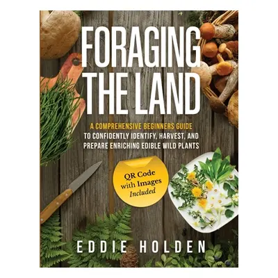 "Foraging the Land: A Comprehensive Beginners Guide to Confidently Identify, Harvest and Prepare