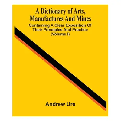 "A Dictionary Of Arts, Manufactures And Mines: Containing A Clear Exposition Of Their Principles