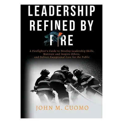 "Leadership Refined by Fire: A Firefighter's Guide to Develop Leadership Skills, Motivate and In