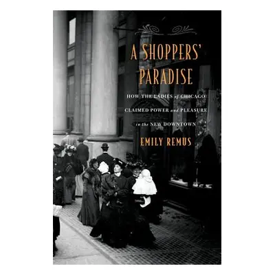 "A Shoppers' Paradise: How the Ladies of Chicago Claimed Power and Pleasure in the New Downtown"