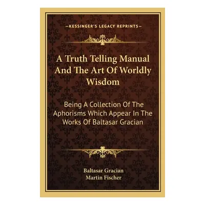 "A Truth Telling Manual and the Art of Worldly Wisdom: Being a Collection of the Aphorisms Which