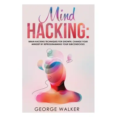 "Mind Hacking: Brain Hacking Techniques For Growth, Change Your Mindset By Reprogramming Your Su