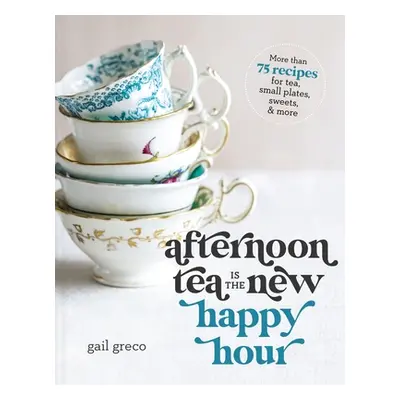 "Afternoon Tea Is the New Happy Hour: More Than 75 Recipes for Tea, Small Plates, Sweets and Mor