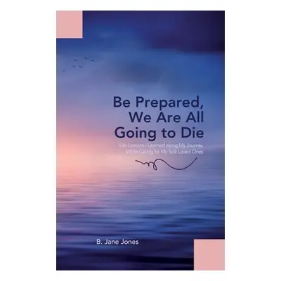 "Be Prepared, We Are All Going to Die: Life Lessons I Learned along My Journey While Caring for 