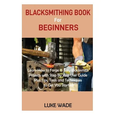 "Blacksmithing Book for Beginners: Learn How to Forge 15 Easy Blacksmith Projects with Step By S