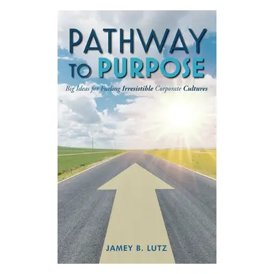 "Pathway to Purpose: Big Ideas for Fueling Irresistible Corporate Cultures" - "" ("Lutz Jamey")(