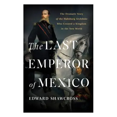 "The Last Emperor of Mexico: The Dramatic Story of the Habsburg Archduke Who Created a Kingdom i