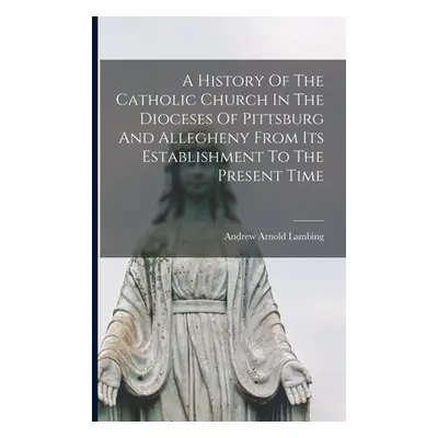 "A History Of The Catholic Church In The Dioceses Of Pittsburg And Allegheny From Its Establishm