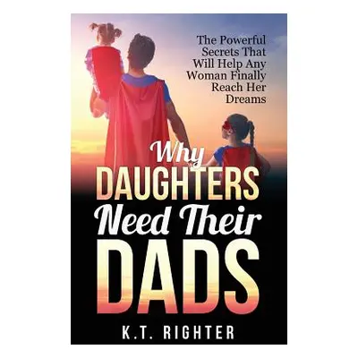 "Why Daughters Need Their Dads: The Powerful Secrets That Will Help Any Woman Finally Reach Her 