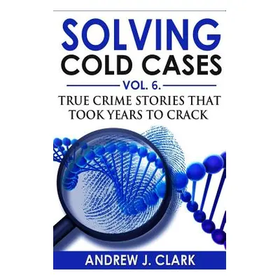 "Solving Cold Cases Vol. 6: True Crime Stories that Took Years to Crack" - "" ("Clark Andrew J."