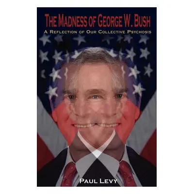 "The Madness of George W. Bush: A Reflection of Our Collective Psychosis" - "" ("Levy Paul")(Pap