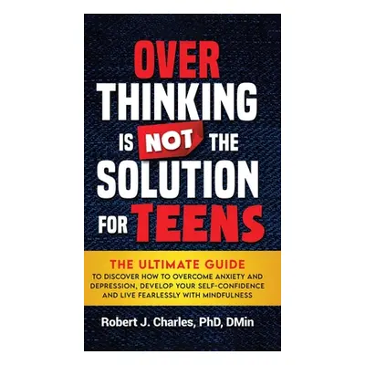 "Overthinking Is Not the Solution For Teens: The Ultimate Guide to Discover How to Overcome Anxi