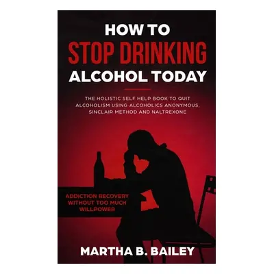 "How To Stop Drinking Alcohol Today: The Holistic Self Help Book To Quit Alcoholism Using Alcoho