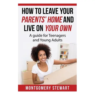 "How To Leave Your Parent's Home & Live On Your Own: A Guide for Teenagers and Young Adults" - "