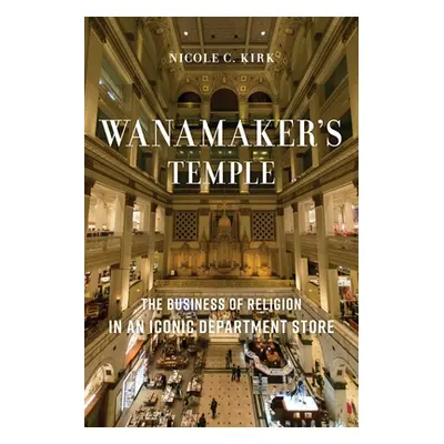 "Wanamaker's Temple: The Business of Religion in an Iconic Department Store" - "" ("Kirk Nicole 