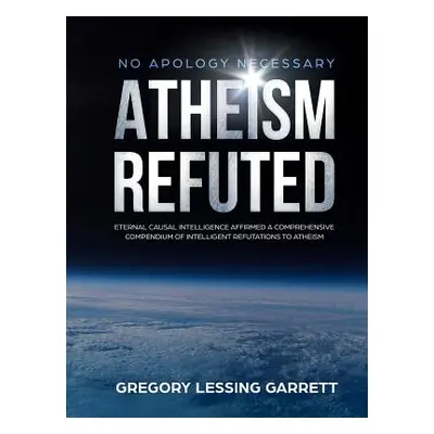 "No Apology Necessary Atheism Refuted Eternal Causal Intelligence Affirmed A Comprehensive Compe