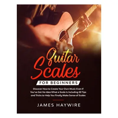 "Guitar Scales for Beginners Discover How to Create Your Own Music Even If You've Got No Idea Wh