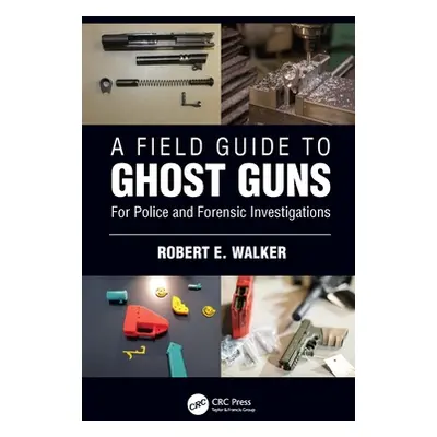 "A Field Guide to Ghost Guns: For Police and Forensic Investigations" - "" ("Walker Robert E.")(