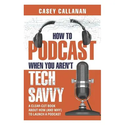 "How to Podcast When You Aren't Tech Savvy: A Clear-Cut Book about How (and Why) to Launch a Pod