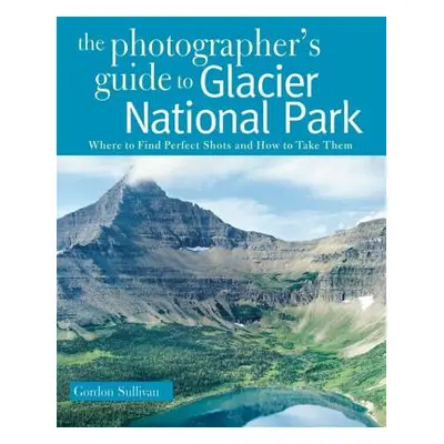 "Photographer's Guide to Glacier National Park: Where to Find Perfect Shots and How to Take Them