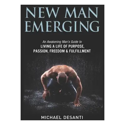 "New Man Emerging: An Awakening Man's Guide to Living a Life of Purpose, Passion, Freedom & Fulf