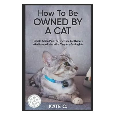 "How To Be Owned By A Cat: Simple Action Plan For First Time Cat Owners Who Have NO Idea What Th