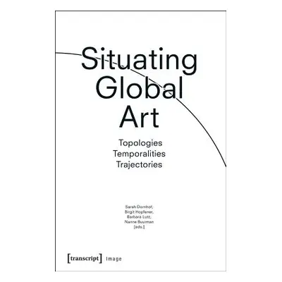 "Situating Global Art: Topologies - Temporalities - Trajectories" - "" ("Dornhof Sarah")(Paperba