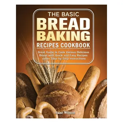 "The Basic Bread Baking Recipes Cookbook: Great Guide to Cook Various Delicious Bread with Quick