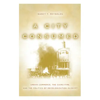 "A City Consumed: Urban Commerce, the Cairo Fire, and the Politics of Decolonization in Egypt" -