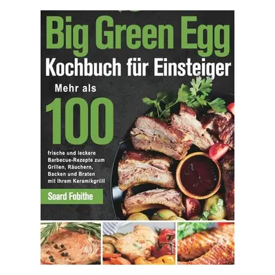 "Big Green Egg Kochbuch für Einsteiger: Mehr als 100 frische und leckere Barbecue-Rezepte zum G