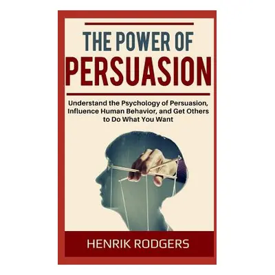 "The Power of Persuasion: Understand the Psychology of Persuasion, Influence Human Behavior, and