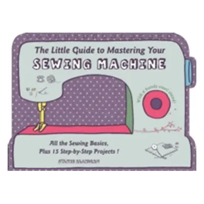 "The Little Guide to Mastering Your Sewing Machine: All the Sewing Basics, Plus 15 Step-By-Step 