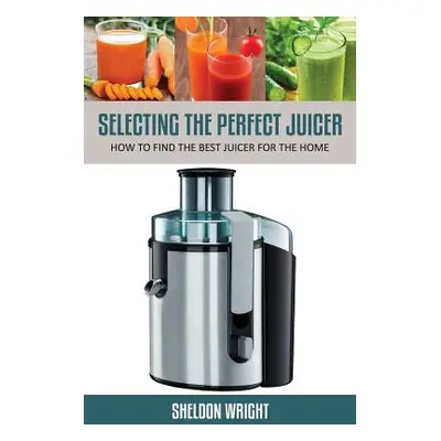 "Selecting the Perfect Juicer: How to Find the Best Juicer for the Home" - "" ("Wright Sheldon")