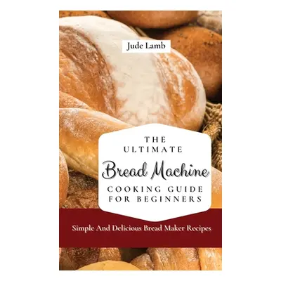 "The Ultimate Bread Machine Cooking Guide For Beginners: Simple And Delicious Bread Maker Recipe