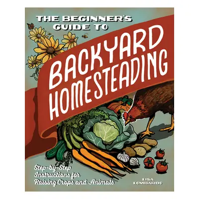 "The Beginner's Guide to Backyard Homesteading: Step-By-Step Instructions for Raising Crops and 