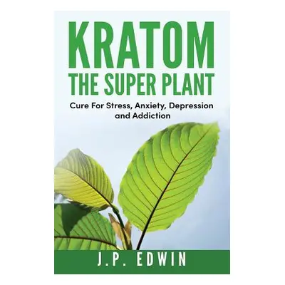 "Kratom: The Super Plant: Cure For Stress, Anxiety, Depression, and Addiction" - "" ("Edwin J. P