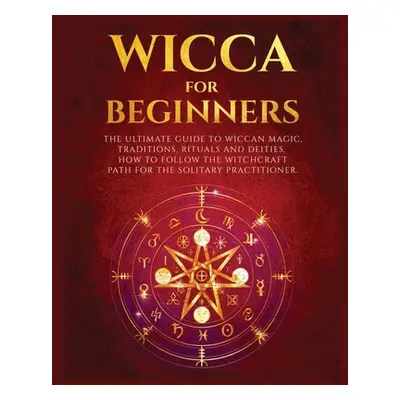 "Wicca for Beginners: The Ultimate guide to Wiccan Magic, Traditions, Rituals and Deities. How t