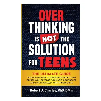 "Overthinking Is Not the Solution For Teens: The Ultimate Guide to Discover How to Overcome Anxi