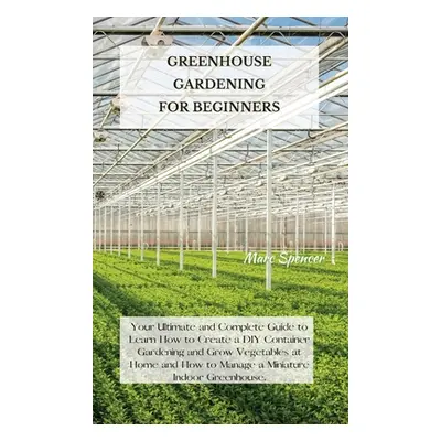 "Greenhouse Gardening for Beginners: Your Ultimate and Complete Guide to Learn How to Create a D