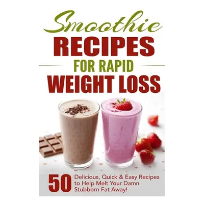 "Smoothie Recipes for Rapid Weight Loss: 50 Delicious, Quick & Easy Recipes to Help Melt Your Da