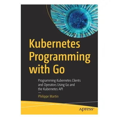 "Kubernetes Programming with Go: Programming Kubernetes Clients and Operators Using Go and the K