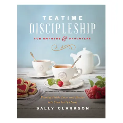 "Teatime Discipleship for Mothers and Daughters: Pouring Faith, Love, and Beauty Into Your Girl'