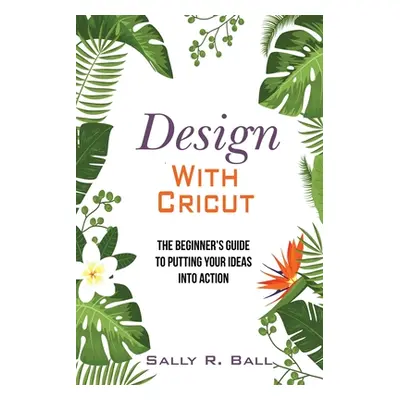 "Design With Cricut: The Beginner's Guide To Putting Your Ideas Into Action" - "" ("Ball Sally R