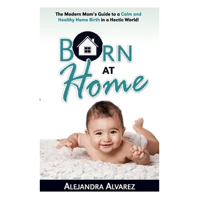 "Born at Home: The Modern Mom's Guide to a Calm and Healthy Home Birth in a Hectic World!" - "" 