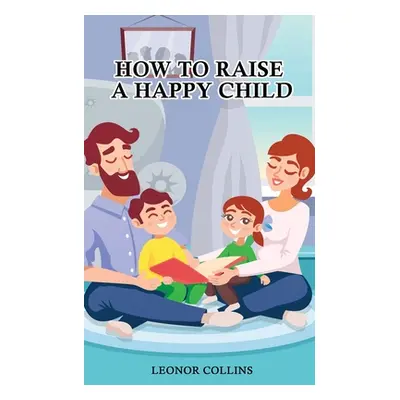 "How to Raise a Happy Child: A Guide That Gives Useful Tips About Education of Children, Educati